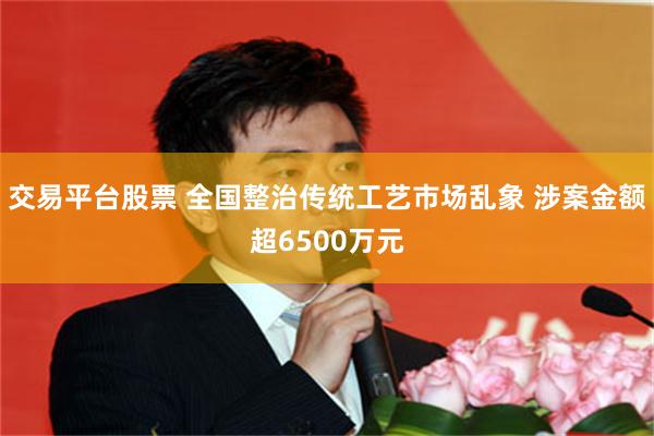 交易平台股票 全国整治传统工艺市场乱象 涉案金额超6500万元