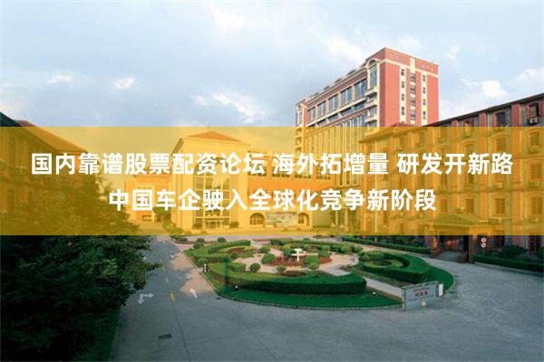 国内靠谱股票配资论坛 海外拓增量 研发开新路中国车企驶入全球化竞争新阶段