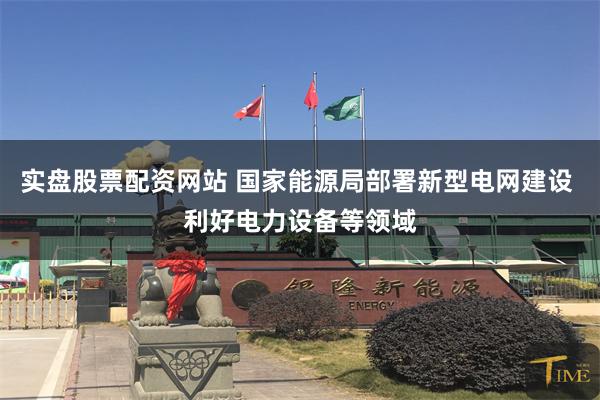 实盘股票配资网站 国家能源局部署新型电网建设 利好电力设备等领域