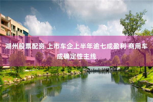 湖州股票配资 上市车企上半年逾七成盈利 商用车成确定性主线