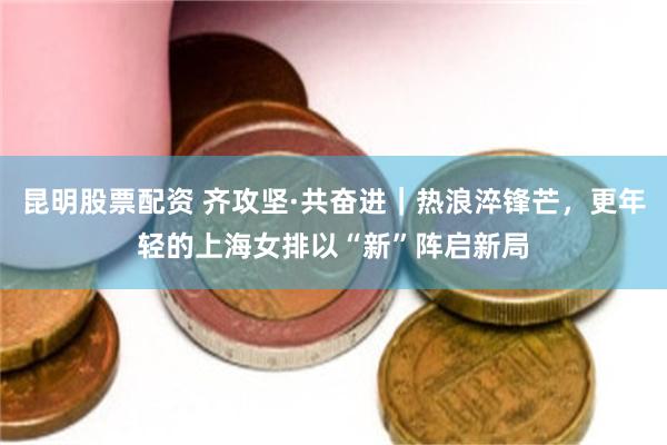昆明股票配资 齐攻坚·共奋进｜热浪淬锋芒，更年轻的上海女排以“新”阵启新局