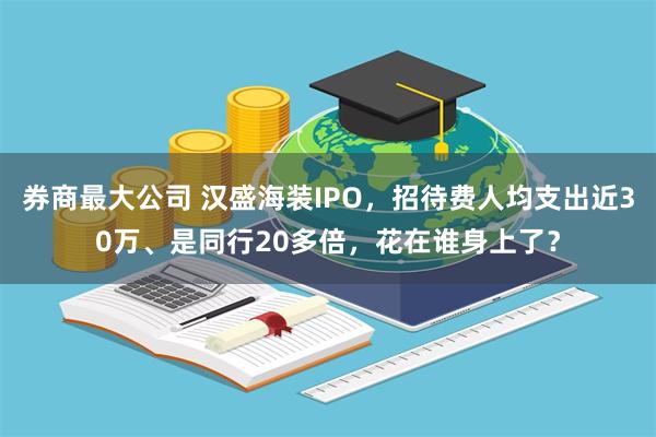 券商最大公司 汉盛海装IPO，招待费人均支出近30万、是同行20多倍，花在谁身上了？