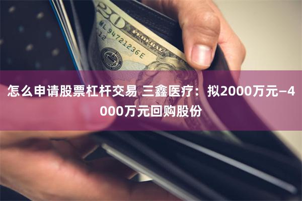 怎么申请股票杠杆交易 三鑫医疗：拟2000万元—4000万元回购股份