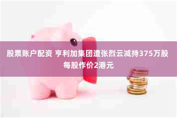股票账户配资 亨利加集团遭张烈云减持375万股 每股作价2港元