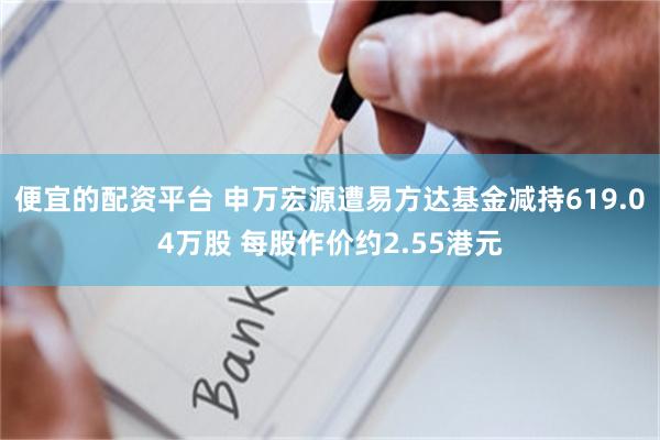 便宜的配资平台 申万宏源遭易方达基金减持619.04万股 每股作价约2.55港元