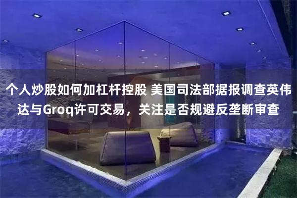 个人炒股如何加杠杆控股 美国司法部据报调查英伟达与Groq许可交易,关注是否规避反垄断审查
