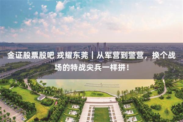 金证股票股吧 戎耀东莞｜从军营到警营，换个战场的特战尖兵一样拼！
