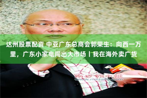 达州股票配资 中亚广东总商会郭荣生：向西一万里，广东小家电闯出大市场丨我在海外卖广货