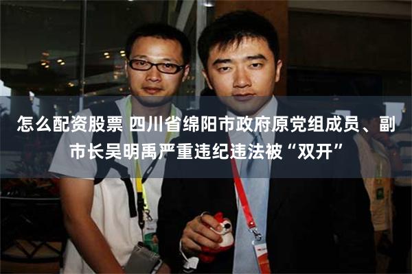 怎么配资股票 四川省绵阳市政府原党组成员、副市长吴明禹严重违纪违法被“双开”