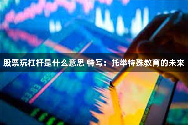 股票玩杠杆是什么意思 特写：托举特殊教育的未来