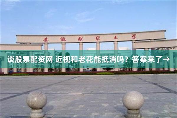 谈股票配资网 近视和老花能抵消吗？答案来了→