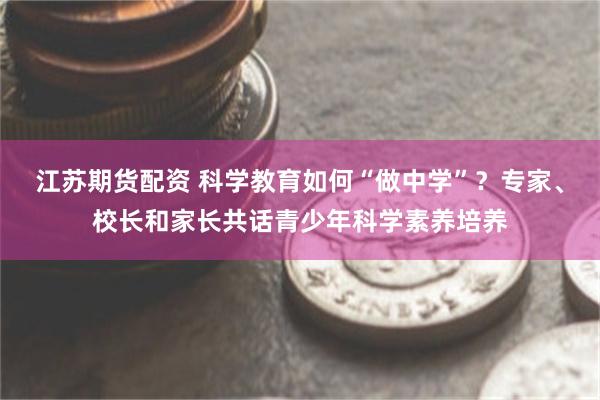 江苏期货配资 科学教育如何“做中学”？专家、校长和家长共话青少年科学素养培养