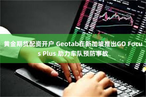 黄金期货配资开户 Geotab在新加坡推出GO Focus Plus 助力车队预防事故