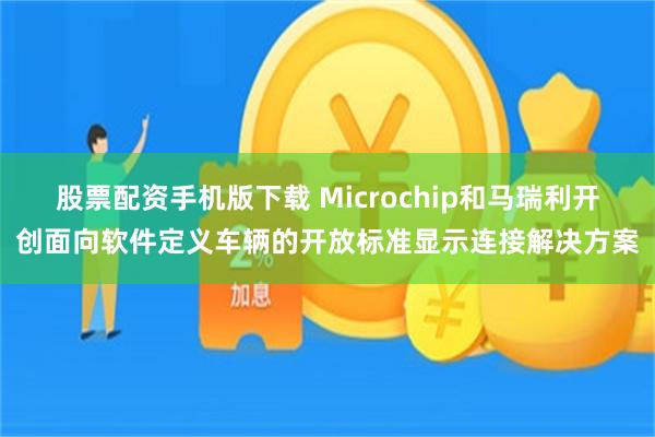 股票配资手机版下载 Microchip和马瑞利开创面向软件定义车辆的开放标准显示连接解决方案
