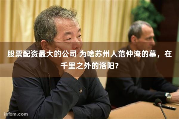 股票配资最大的公司 为啥苏州人范仲淹的墓，在千里之外的洛阳？