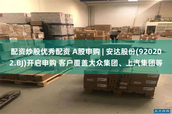配资炒股优秀配资 A股申购 | 安达股份(920202.BJ)开启申购 客户覆盖大众集团、上汽集团等