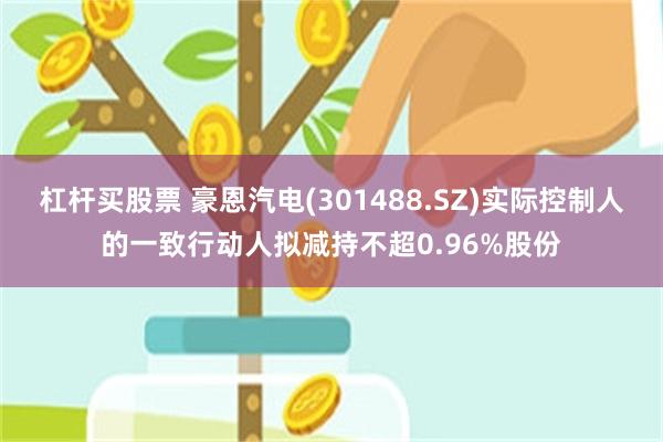 杠杆买股票 豪恩汽电(301488.SZ)实际控制人的一致行动人拟减持不超0.96%股份
