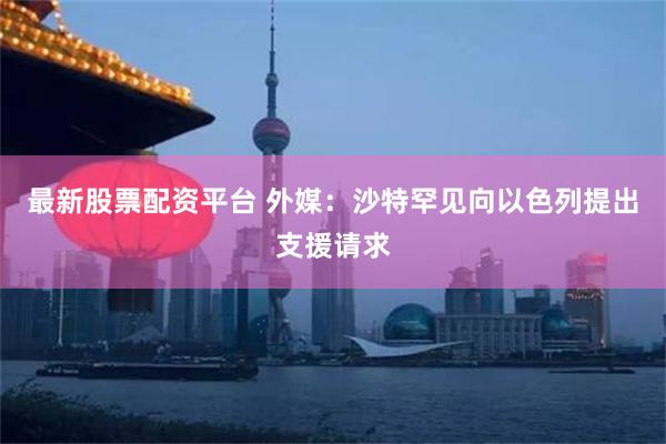 最新股票配资平台 外媒：沙特罕见向以色列提出支援请求