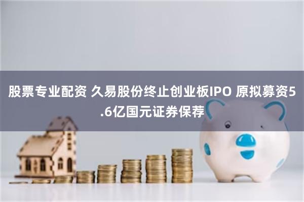 股票专业配资 久易股份终止创业板IPO 原拟募资5.6亿国元证券保荐