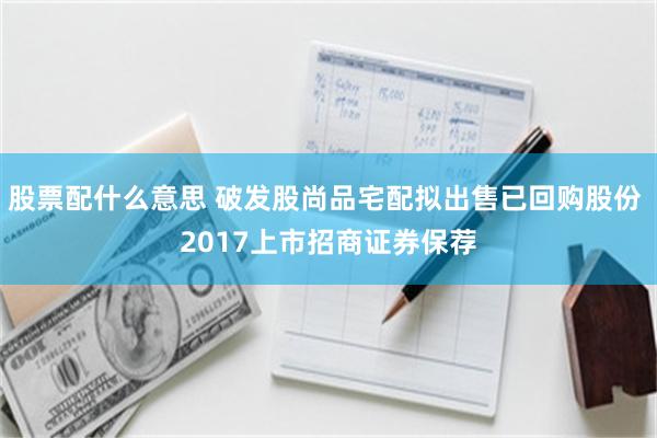 股票配什么意思 破发股尚品宅配拟出售已回购股份 2017上市招商证券保荐