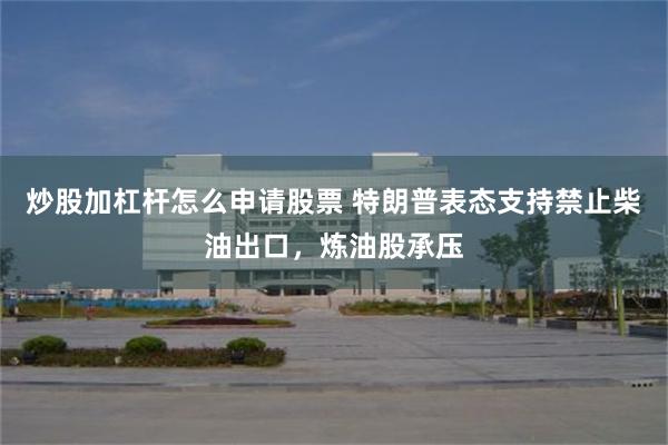 炒股加杠杆怎么申请股票 特朗普表态支持禁止柴油出口，炼油股承压