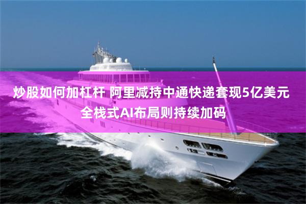 炒股如何加杠杆 阿里减持中通快递套现5亿美元 全栈式AI布局则持续加码