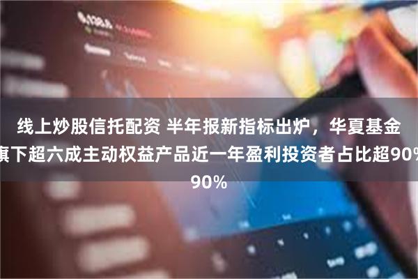 线上炒股信托配资 半年报新指标出炉,华夏基金旗下超六成主动权益产品近一年盈利投资者占比超90%