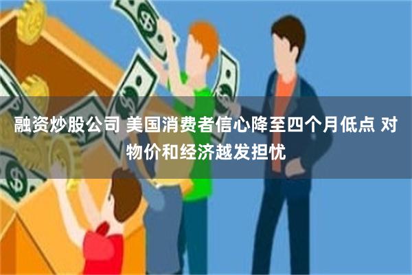 融资炒股公司 美国消费者信心降至四个月低点 对物价和经济越发担忧
