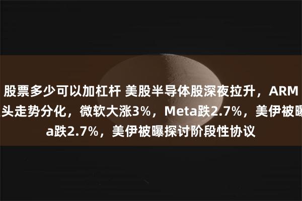 股票多少可以加杠杆 美股半导体股深夜拉升，ARM涨超5%，科技巨头走势分化，微软大涨3%，Meta跌2.7%，美伊被曝探讨阶段性协议