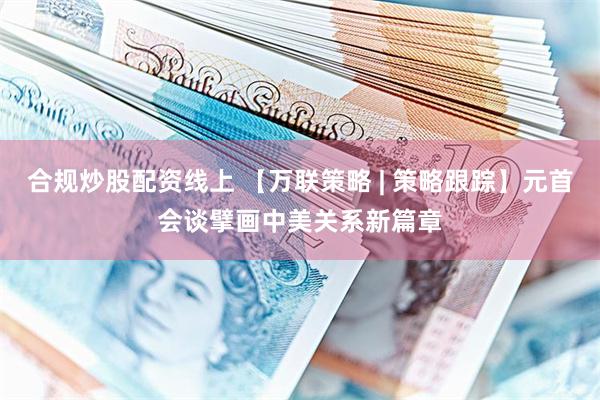 合规炒股配资线上 【万联策略 | 策略跟踪】元首会谈擘画中美关系新篇章