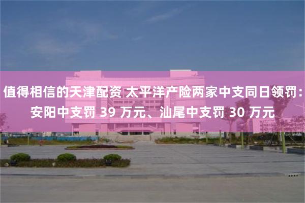 值得相信的天津配资 太平洋产险两家中支同日领罚：安阳中支罚 39 万元、汕尾中支罚 30 万元