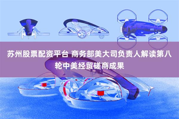 苏州股票配资平台 商务部美大司负责人解读第八轮中美经贸磋商成果