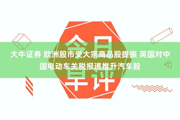 大牛证券 欧洲股市受大宗商品股提振 英国对中国电动车关税报道推升汽车股