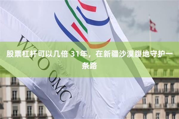 股票杠杆可以几倍 31年，在新疆沙漠腹地守护一条路