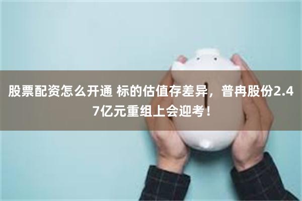股票配资怎么开通 标的估值存差异，普冉股份2.47亿元重组上会迎考！