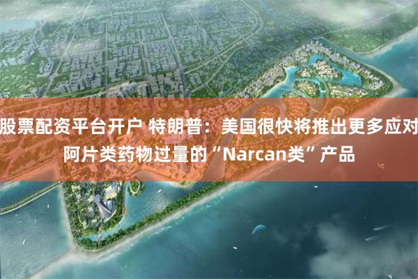 股票配资平台开户 特朗普：美国很快将推出更多应对阿片类药物过量的“Narcan类”产品