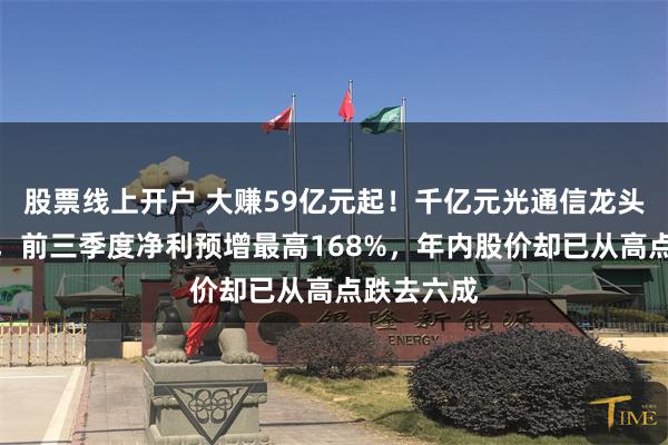 股票线上开户 大赚59亿元起！千亿元光通信龙头亨通光电，前三季度净利预增最高168%，年内股价却已从高点跌去六成