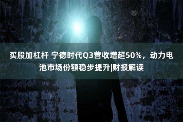 买股加杠杆 宁德时代Q3营收增超50%，动力电池市场份额稳步提升|财报解读