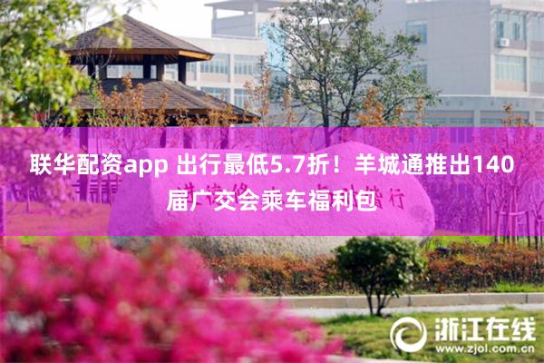 联华配资app 出行最低5.7折！羊城通推出140届广交会乘车福利包
