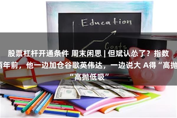股票杠杆开通条件 周末闲思 | 但斌认怂了？指数跌回两年前，他一边加仓谷歌英伟达，一边说大 A得“高抛低吸”