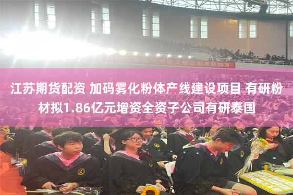 江苏期货配资 加码雾化粉体产线建设项目 有研粉材拟1.86亿元增资全资子公司有研泰国
